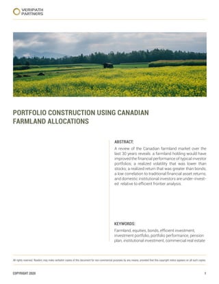 COPYRIGHT 2020 1
Portfolio Construction Using Canadian Farmland Allocations
VERIPATH
PARTNERS
All rights reserved. Readers may make verbatim copies of this document for non-commercial purposes by any means, provided that this copyright notice appears on all such copies.
PORTFOLIO CONSTRUCTION USING CANADIAN
FARMLAND ALLOCATIONS
ABSTRACT:
A review of the Canadian farmland market over the
last 30 years reveals: a farmland holding would have
improved the financial performance of typical investor
portfolios; a realized volatility that was lower than
stocks; a realized return that was greater than bonds;
a low correlation to traditional financial asset returns;
and domestic institutional investors are under-invest-
ed relative to efficient frontier analysis.
KEYWORDS:
Farmland, equities, bonds, efficient investment,
investment portfolio, portfolio performance, pension
plan, institutional investment, commercial real estate
 