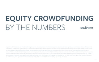EQUITY CROWDFUNDING
BY THE NUMBERS
1
Copyright (c) 2015 SeedInvest, LLC (“SeedInvest”), All rights reserved. This communication is for information purposes only and should not be regarded as a recommendation of, or an oﬀer to sell or as
a solicitation of an oﬀer to buy, any ﬁnancial product. Investments are oﬀered only via deﬁnitive transaction documents and any potential investor should read such documents carefully, including all of the
risk factors relating to the investment, before investing. Start-up investments involve a high degree of risk and those investors who cannot aﬀord to lose their entire investment should not invest in
start-ups. The most sensible investment strategy for start-up investing may include a balanced portfolio of diﬀerent start-ups. Start-ups should only be part of your overall investment portfolio. Investments
in startups are illiquid and those investors who cannot hold an investment for the long term (at least 5-7 years) should not invest. All securities-related activity is conducted by SI Securities, LLC, a wholly
owned subsidiary of SeedInvest, and a registered broker-dealer, and member FINRA, SIPC, located at 222 Broadway, 19th Floor, New York, NY 10038, and/or North Capital Private Securities Corporation,
an unaﬃliated entity, and a registered broker-dealer, and member FINRA, SIPC, located at 2825 E Cottonwood Pkwy, Salt Lake City, Utah 84121.
 