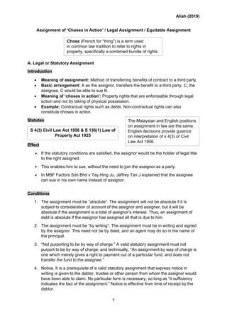 Aliah (2019)
1
Assignment of ‘Choses in Action’ / Legal Assignment / Equitable Assignment
A. Legal or Statutory Assignment
Introduction
• Meaning of assignment: Method of transferring benefits of contract to a third party.
• Basic arrangement: A as the assignor, transfers the benefit to a third party, C, the
assignee. C would be able to sue B.
• Meaning of ‘choses in action’: Property rights that are enforceable through legal
action and not by taking of physical possession.
• Example: Contractual rights such as debts. Non-contractual rights can also
constitute choses in action.
Statutes
Effect
➢ If the statutory conditions are satisfied, the assignor would be the holder of legal title
to the right assigned.
➢ This enables him to sue, without the need to join the assignor as a party.
➢ In MBF Factors Sdn Bhd v Tay Hing Ju, Jeffrey Tan J explained that the assignee
can sue in his own name instead of assignor.
Conditions
1. The assignment must be “absolute”. The assignment will not be absolute if it is
subject to consideration of account of the assignor and assigner, but it will be
absolute if the assignment is a total of assignor’s interest. Thus, an assignment of
debt is absolute if the assignor has assigned all that is due to him.
2. The assignment must be “by writing”. The assignment must be in writing and signed
by the assignor. This need not be by deed, and an agent may do so in the name of
the principal.
3. “Not purporting to be by way of charge.” A valid statutory assignment must not
purport to be by way of charge; and technically, “An assignment by way of charge is
one which merely gives a right to payment out of a particular fund, and does not
transfer the fund to the assignee.”
4. Notice. It is a prerequisite of a valid statutory assignment that express notice in
writing is given to the debtor, trustee or other person from whom the assignor would
have been able to claim. No particular form is necessary, so long as “it sufficiency
indicates the fact of the assignment.” Notice is effective from time of receipt by the
debtor.
The Malaysian and English positions
on assignment in law are the same.
English decisions provide guiance
on interpretation of s 4(3) of Civil
Law Act 1956.
S 4(3) Civil Law Act 1956 & S 136(1) Law of
Property Act 1925
Chose (French for "thing") is a term used
in common law tradition to refer to rights in
property, specifically a combined bundle of rights.
 