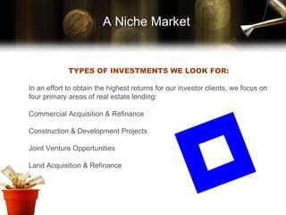 TYPES OF INVESTMENTS WE LOOK FOR: In an effort to obtain the highest returns for our investor clients, we focus on four primary areas of real estate lending: Commercial Acquisition & Refinance Construction & Development Projects Joint Venture Opportunities Land Acquisition & Refinance A Niche Market 