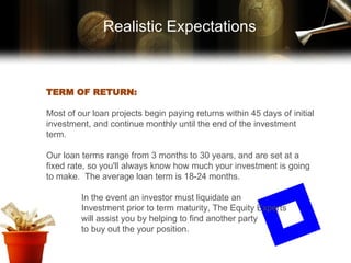 Realistic Expectations TERM OF RETURN: Most of our loan projects begin paying returns within 45 days of initial investment, and continue monthly until the end of the investment term. Our loan terms range from 3 months to 30 years, and are set at a fixed rate, so you'll always know how much your investment is going to make.  The average loan term is 18-24 months. In the event an investor must liquidate an Investment prior to term maturity, The Equity Experts will assist you by helping to find another party to buy out the your position. 