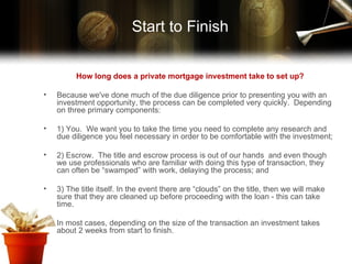 How long does a private mortgage investment take to set up? Because we've done much of the due diligence prior to presenting you with an investment opportunity, the process can be completed very quickly.  Depending on three primary components:  1) You.  We want you to take the time you need to complete any research and due diligence you feel necessary in order to be comfortable with the investment;  2) Escrow.  The title and escrow process is out of our hands  and even though we use professionals who are familiar with doing this type of transaction, they can often be “swamped” with work, delaying the process; and  3) The title itself. In the event there are “clouds” on the title, then we will make sure that they are cleaned up before proceeding with the loan - this can take time. In most cases, depending on the size of the transaction an investment takes about 2 weeks from start to finish. Start to Finish 