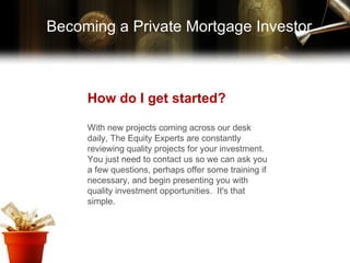 How do I get started? With new projects coming across our desk daily, The Equity Experts are constantly reviewing quality projects for your investment.  You just need to contact us so we can ask you a few questions, perhaps offer some training if necessary, and begin presenting you with quality investment opportunities.  It's that simple. Becoming a Private Mortgage Investor 