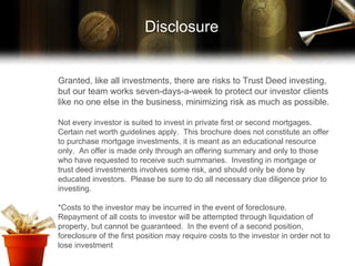 Granted, like all investments, there are risks to Trust Deed investing, but our team works seven-days-a-week to protect our investor clients like no one else in the business, minimizing risk as much as possible. Not every investor is suited to invest in private first or second mortgages.  Certain net worth guidelines apply.  This brochure does not constitute an offer to purchase mortgage investments, it is meant as an educational resource only.  An offer is made only through an offering summary and only to those who have requested to receive such summaries.  Investing in mortgage or trust deed investments involves some risk, and should only be done by educated investors.  Please be sure to do all necessary due diligence prior to investing.  *Costs to the investor may be incurred in the event of foreclosure.  Repayment of all costs to investor will be attempted through liquidation of property, but cannot be guaranteed.  In the event of a second position, foreclosure of the first position may require costs to the investor in order not to lose investment  Disclosure 