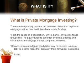 WHAT IS IT? What is Private Mortgage Investing? There are two primary reasons our borrower clients turn to private mortgages rather than institutional real estate funding.  *First, the speed of a transaction.  Unlike banks, private mortgage groups like The Equity Experts can often evaluate, arrange and close a private mortgage in days compared to weeks.  *Second, private mortgage candidates may have credit issues or  debt-to-income ratios that disqualify them for typical institutional  loans. 
