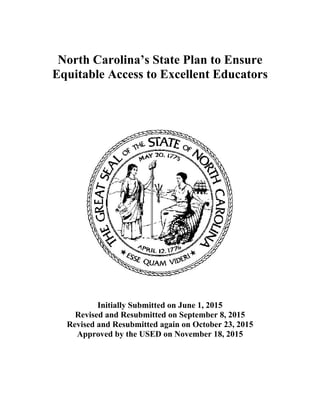 North Carolina’s State Plan to Ensure
Equitable Access to Excellent Educators
Initially Submitted on June 1, 2015
Revised and Resubmitted on September 8, 2015
Revised and Resubmitted again on October 23, 2015
Approved by the USED on November 18, 2015
 