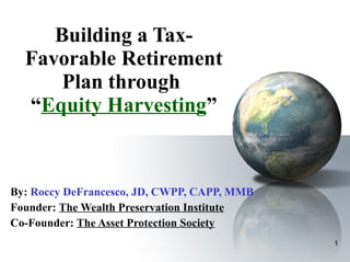 Building a Tax-Favorable Retirement Plan through  “ Equity Harvesting ”   By:   Roccy DeFrancesco, JD, CWPP, CAPP, MMB Founder:  The Wealth Preservation Institute Co-Founder:  The Asset Protection Society 
