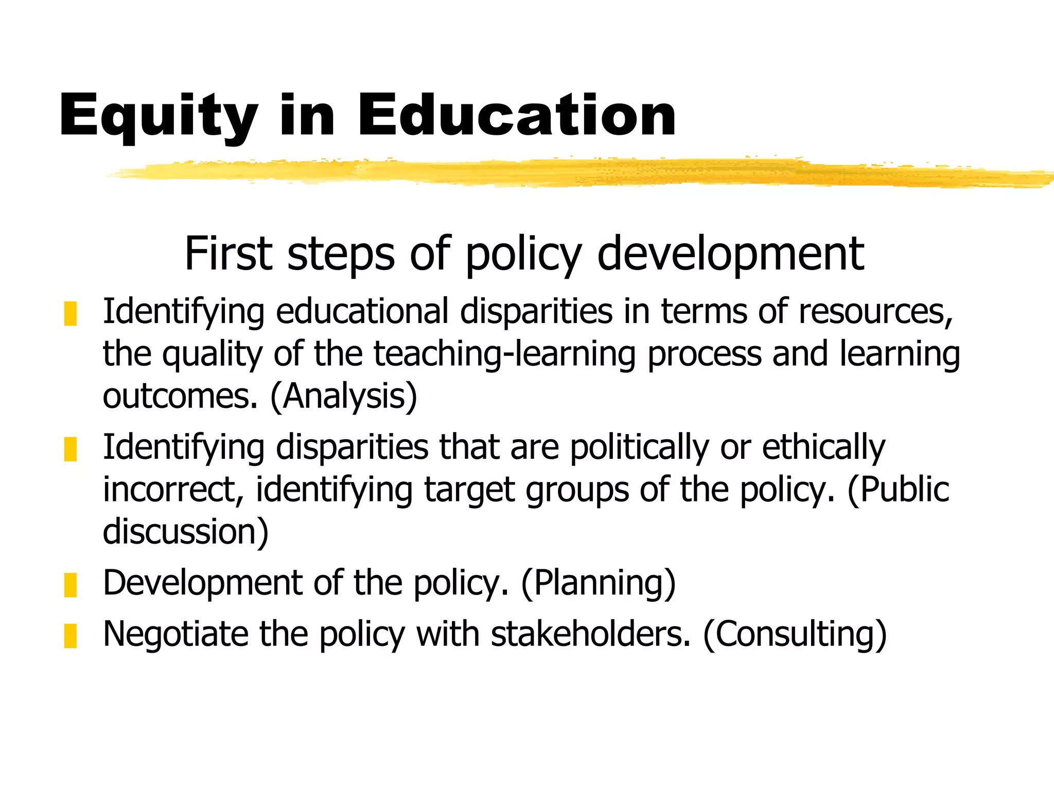 Equity in Education First steps of policy development Identifying educational disparities in terms of resources, the quality of the teaching-learning process and learning outcomes. (Analysis) Identifying disparities that are politically or ethically incorrect, identifying target groups of the policy. (Public discussion) Development of the policy. (Planning) Negotiate the policy with stakeholders. (Consulting) 