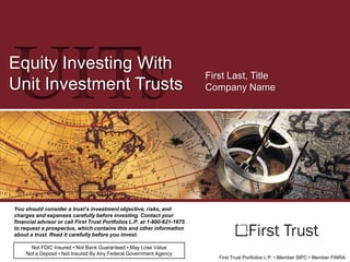 UITs

Equity Investing With
Unit Investment Trusts

First Last, Title
Company Name

You should consider a trust’s investment objective, risks, and
charges and expenses carefully before investing. Contact your
financial advisor or call First Trust Portfolios L.P. at 1-800-621-1675
to request a prospectus, which contains this and other information
about a trust. Read it carefully before you invest.
Not FDIC Insured • Not Bank Guaranteed • May Lose Value
Not a Deposit • Not Insured By Any Federal Government Agency

First Trust Portfolios L.P. • Member SIPC • Member FINRA

 