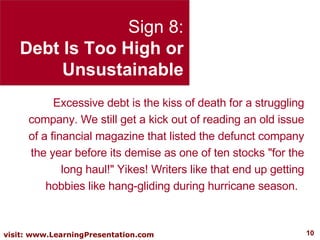 Sign 8: Debt Is Too High or Unsustainable Excessive debt is the kiss of death for a struggling company. We still get a kick out of reading an old issue of a financial magazine that listed the defunct company the year before its demise as one of ten stocks "for the long haul!" Yikes! Writers like that end up getting hobbies like hang-gliding during hurricane season.  