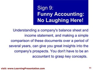 Sign 9: Funny Accounting: No Laughing Here! Understanding a company's balance sheet and income statement, and making a simple comparison of these documents over a period of several years, can give you great insights into the company's prospects. You don't have to be an accountant to grasp key concepts.  