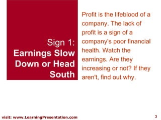 Sign 1: Earnings Slow  Down or Head South Profit is the lifeblood of a company. The lack of profit is a sign of a company's poor financial health. Watch the earnings. Are they increasing or not? If they aren't, find out why.  