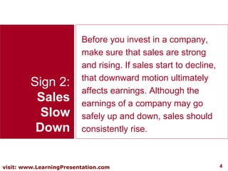 Sign 2: Sales Slow Down Before you invest in a company, make sure that sales are strong and rising. If sales start to decline, that downward motion ultimately affects earnings. Although the earnings of a company may go safely up and down, sales should consistently rise.  