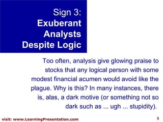 Sign 3: Exuberant Analysts Despite Logic Too often, analysis give glowing praise to stocks that any logical person with some modest financial acumen would avoid like the plague. Why is this? In many instances, there is, alas, a dark motive (or something not so dark such as ... ugh ... stupidity).  