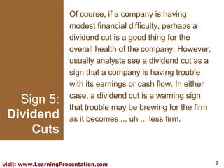 Sign 5: Dividend Cuts Of course, if a company is having modest financial difficulty, perhaps a dividend cut is a good thing for the overall health of the company. However, usually analysts see a dividend cut as a sign that a company is having trouble with its earnings or cash flow. In either case, a dividend cut is a warning sign that trouble may be brewing for the firm as it becomes ... uh ... less firm. 