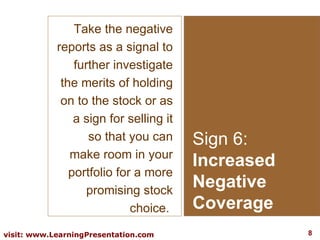 Sign 6: Increased Negative Coverage Take the negative reports as a signal to further investigate the merits of holding on to the stock or as a sign for selling it so that you can make room in your portfolio for a more promising stock choice.  