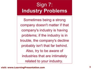 Sign 7: Industry Problems Sometimes being a strong company doesn't matter if that company's industry is having problems; if the industry is in trouble, the company's decline probably isn't that far behind. Also, try to be aware of industries that are intimately related to your industry.  