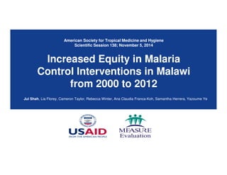 American Society for Tropical Medicine and Hygiene
Scientific Session 138; November 5, 2014
Increased Equity in Malaria
Control Interventions in Malawi
from 2000 to 2012
Jui Shah, Lia Florey, Cameron Taylor, Rebecca Winter, Ana Claudia Franca-Koh, Samantha Herrera, Yazoume Ye
 