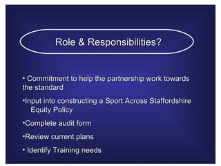Role & Responsibilities?   Commitment to help the partnership work towards the standard  Input into constructing a Sport Across Staffordshire  Equity Policy  Complete audit form  Review current plans  Identify Training needs  