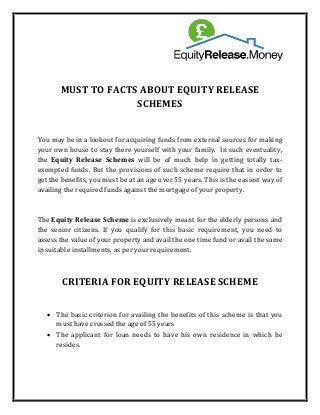 MUST TO FACTS ABOUT EQUITY RELEASE
SCHEMES
You may be in a lookout for acquiring funds from external sources for making
your own house to stay there yourself with your family. In such eventuality,
the Equity Release Schemes will be of much help in getting totally tax-
exempted funds. But the provisions of such scheme require that in order to
get the benefits, you must be at an age over 55 years. This is the easiest way of
availing the required funds against the mortgage of your property.
The Equity Release Scheme is exclusively meant for the elderly persons and
the senior citizens. If you qualify for this basic requirement, you need to
assess the value of your property and avail the one time fund or avail the same
in suitable installments, as per your requirement.
CRITERIA FOR EQUITY RELEASE SCHEME
• The basic criterion for availing the benefits of this scheme is that you
must have crossed the age of 55 years
• The applicant for loan needs to have his own residence in which he
resides.
 