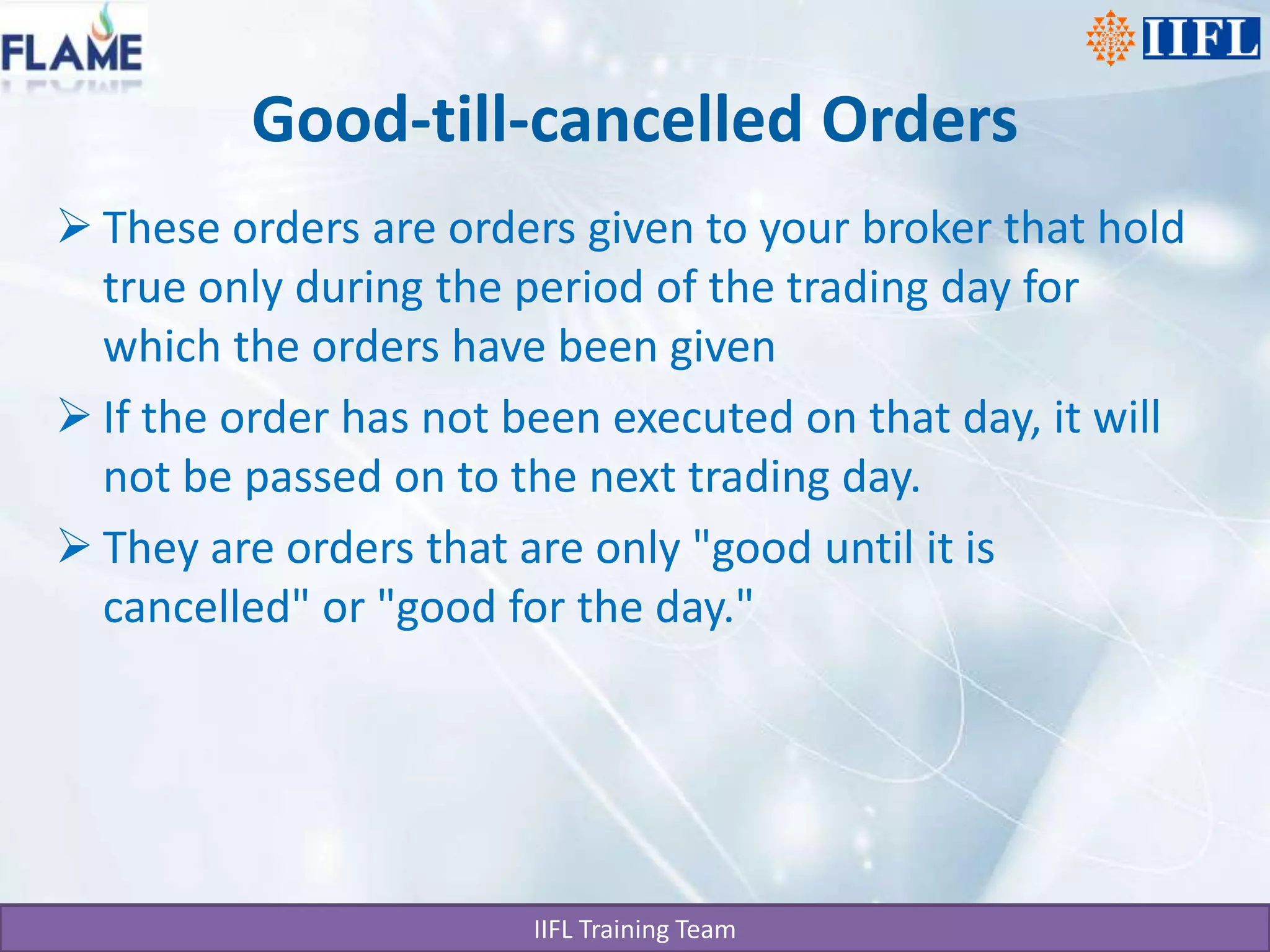 Good-till-cancelled OrdersThese orders are orders given to your broker that hold true only during the period of the trading day for which the orders have been givenIf the order has not been executed on that day, it will not be passed on to the next trading day.They are orders that are only "good until it is cancelled" or "good for the day."