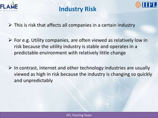 Industry RiskThis is risk that affects all companies in a certain industryFor e.g. Utility companies, are often viewed as relatively low in risk because the utility industry is stable and operates in a predictable environment with relatively little changeIn contrast, internet and other technology industries are usually viewed as high in risk because the industry is changing so quickly and unpredictably