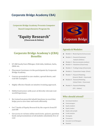 Corporate Bridge Academy CBA)


     Corporate Bridge Academy Presents Computer
            Based Comprehensive Program On



           “Equity Research”
                    (Classroom & Online)



                                                                 Agenda & Modules
      Corporate Bridge Academy’s (CBA)                             Module 1 - Mastering Excel (Classroom)

                  Benefits                                         Module 2 – Financial Statement
                                                                                 Analysis (Online)
                                                                   Module 3 – Macroeconomics (online)
   IIT–IIM Faculty from JPMorgan, CLSA India, Goldman, Sachs,     Module 4 – Valuations (Classroom)
    CRISIL etc.
                                                                   Module 5 – Trading Comps (Classroom)
   Placement Assistance to the participants by Corporate
                                                                   Module 6 – Transaction Comps (Class)
    Bridge Academy.
                                                                   Module 7 – Financial Modeling
   Courses grounded in case studies, spread sheets, and                         (Generic Model – Classroom)
    real-life examples.
                                                                   Module 8 - Financial Modeling
                                                                                 (Asian Paints - Classroom)
   Highly effective Hands-on intuitive training approach.         Module 9 – Financial Modeling

                                                                                 (ITC – Online)
   Skilled instructors with years of directly relevant real-
    world Experience.

                                                                 Who should attend?
   Be trained on powerful inbuilt functions in excel that
    helps you to save time and work efficiently                    Investment bankers
                                                                   Fund managers
                                                                   Equity analysts
   Get 7 books of Equity Research by the experts from IIT         Equity traders
    and IIM
                                                                   Equity sales people

   Get access to various online mock tests, quizzes, question     Credit analysts
    bank and presentations of all modules absolutely free of       Strategists
    cost                                                           Treasurers
                                                                   Executive Level Managers
                                                                   Students
 