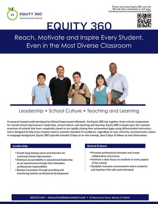 To learn more about Equity 360, scan this
                                                                                           QR code with a smartphone or visit www.
                                                                                       schoolimprovement.com/products/equity360

          School Improvement Network




                                       Equity 360
      Reach, Motivate and Inspire Every Student,
         Even in the Most Diverse Classroom




          Leadership • School Culture • Teaching and Learning

A research-based model developed by School Improvement Network, the Equity 360 ties together three critical components
for overall school improvement: leadership, school culture, and teaching and learning. Equity 360 is based upon the common
practices of schools that have completely closed or are rapidly closing their achievement gaps using differentiated instruction,
and is designed to help every student reach a common standard of excellence, regardless of race, ethnicity, socioeconomic status,
or language background. Equity 360 typically includes 3 days of on-site training, plus 2 days of follow-up and observation.


 » Leadership:                                                    » School Culture:
 »                                                                »
      • Create long-lasting vision and direction for                   • Promote professional attitudes and create
        continual school improvement.                             »      collaboration structures.
      • Embrace accountability in educational leadership               • Institute a clear focus on students in every aspect
        as an operational principle that stimulates                      of the school.
        professional responsibility.                                   • Establish inclusive environments where students
      • Sustain innovation through providing and                        and teachers feel safe and motivated.
        monitoring teacher professional development.




                      800.572.1153 • www.schoolimprovement.com • 32 West Center Street Midvale, UT 84047
 