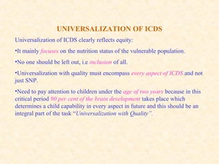 UNIVERSALIZATION OF ICDS
Universalization of ICDS clearly reflects equity:
•It mainly focuses on the nutrition status of the vulnerable population.
•No one should be left out, i.e inclusion of all.
•Universalization with quality must encompass every aspect of ICDS and not
just SNP.
•Need to pay attention to children under the age of two years because in this
critical period 90 per cent of the brain development takes place which
determines a child capability in every aspect in future and this should be an
integral part of the task “Universalization with Quality”.
 