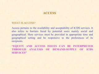 ACCESS
WHAT IS ACCESS?
Access pertains to the availability and acceptability of ICDS services. It
also refers to barriers faced by potential users mainly social and
geographical. Here services must be provided in appropriate time and
geographical setting and be responsive to the preferences of its
recipients.
“EQUITY AND ACCESS ISSUES CAN BE INTERPRETED
THROUGH ANALYSIS OF DEMAND-SUPPLY OF ICDS
SERVICES”
 