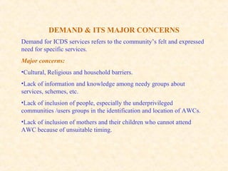 DEMAND & ITS MAJOR CONCERNS
Demand for ICDS services refers to the community’s felt and expressed
need for specific services.
Major concerns:
•Cultural, Religious and household barriers.
•Lack of information and knowledge among needy groups about
services, schemes, etc.
•Lack of inclusion of people, especially the underprivileged
communities /users groups in the identification and location of AWCs.
•Lack of inclusion of mothers and their children who cannot attend
AWC because of unsuitable timing.
 