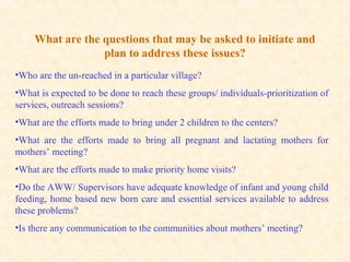 What are the questions that may be asked to initiate and
plan to address these issues?
•Who are the un-reached in a particular village?
•What is expected to be done to reach these groups/ individuals-prioritization of
services, outreach sessions?
•What are the efforts made to bring under 2 children to the centers?
•What are the efforts made to bring all pregnant and lactating mothers for
mothers’ meeting?
•What are the efforts made to make priority home visits?
•Do the AWW/ Supervisors have adequate knowledge of infant and young child
feeding, home based new born care and essential services available to address
these problems?
•Is there any communication to the communities about mothers’ meeting?
 