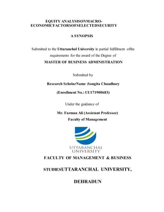 EQUITY ANALYSISONMACRO-
ECONOMICFACTORSOFSELECTEDSECURITY
A SYNOPSIS
Submitted to the Uttaranchal University in partial fulfillment ofthe
requirements for the award of the Degree of
MASTER OF BUSINESS ADMINISTRATION
Submitted by
Research ScholarName :Sangita Chaudhary
(Enrollment No.: UU171900683)
Under the guidance of
Mr. Farman Ali (Assistant Professor)
Faculty of Management
FACULTY OF MANAGEMENT & BUSINESS
STUDIESUTTARANCHAL UNIVERSITY,
DEHRADUN
 