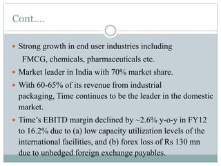 Cont.…
 Strong growth in end user industries including

FMCG, chemicals, pharmaceuticals etc.
 Market leader in India with 70% market share.
 With 60-65% of its revenue from industrial

packaging, Time continues to be the leader in the domestic
market.
 Time’s EBITD margin declined by ~2.6% y-o-y in FY12

to 16.2% due to (a) low capacity utilization levels of the
international facilities, and (b) forex loss of Rs 130 mn
due to unhedged foreign exchange payables.

 