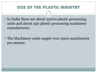 Size of the Plastic Industry
 In India there are about 25000 plastic processing

units and about 250 plastic processing machinery
manufactures.
 The Machinery units supply over 2500 machineries

per annum.

 