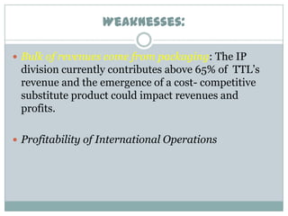 Weaknesses:
 Bulk of revenues come from packaging: The IP

division currently contributes above 65% of TTL’s
revenue and the emergence of a cost- competitive
substitute product could impact revenues and
profits.
 Profitability of International Operations

 