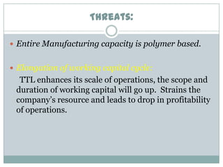 Threats:
 Entire Manufacturing capacity is polymer based.
 Elongation of working capital cycle:

TTL enhances its scale of operations, the scope and
duration of working capital will go up. Strains the
company’s resource and leads to drop in profitability
of operations.

 