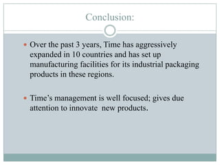 Conclusion:
 Over the past 3 years, Time has aggressively

expanded in 10 countries and has set up
manufacturing facilities for its industrial packaging
products in these regions.
 Time’s management is well focused; gives due

attention to innovate new products.

 