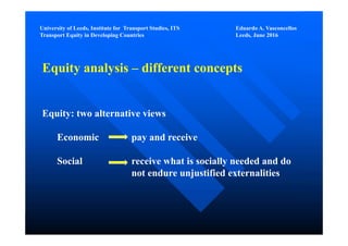 University of Leeds, Institute for Transport Studies, ITS Eduardo A. Vasconcellos
Transport Equity in Developing Countries Leeds, June 2016
Equity analysis – different concepts
Equity: two alternative views
Economic pay and receive
Social receive what is socially needed and do
not endure unjustified externalities
 