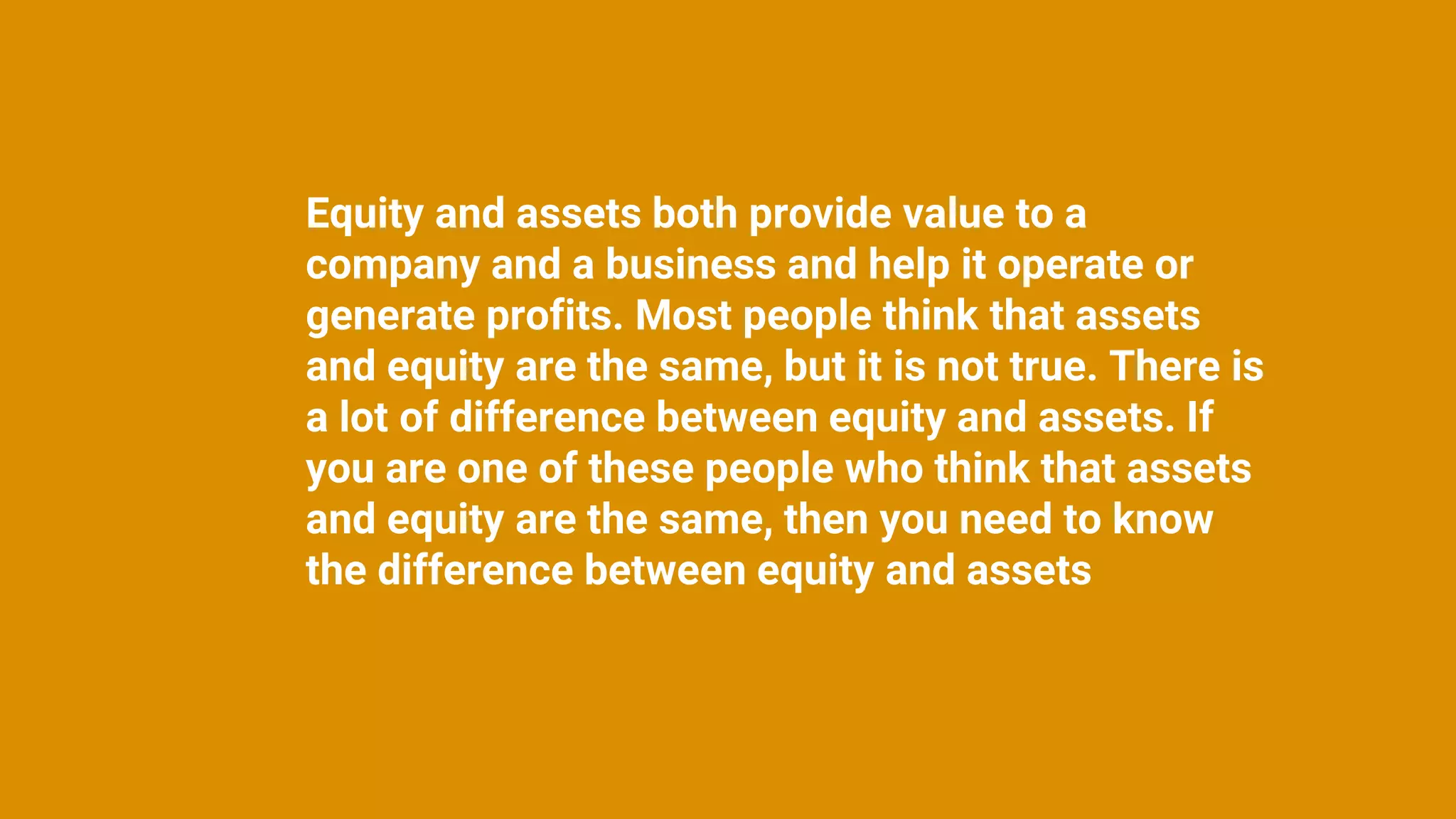Equity and assets both provide value to a
company and a business and help it operate or
generate profits. Most people think that assets
and equity are the same, but it is not true. There is
a lot of difference between equity and assets. If
you are one of these people who think that assets
and equity are the same, then you need to know
the difference between equity and assets
 