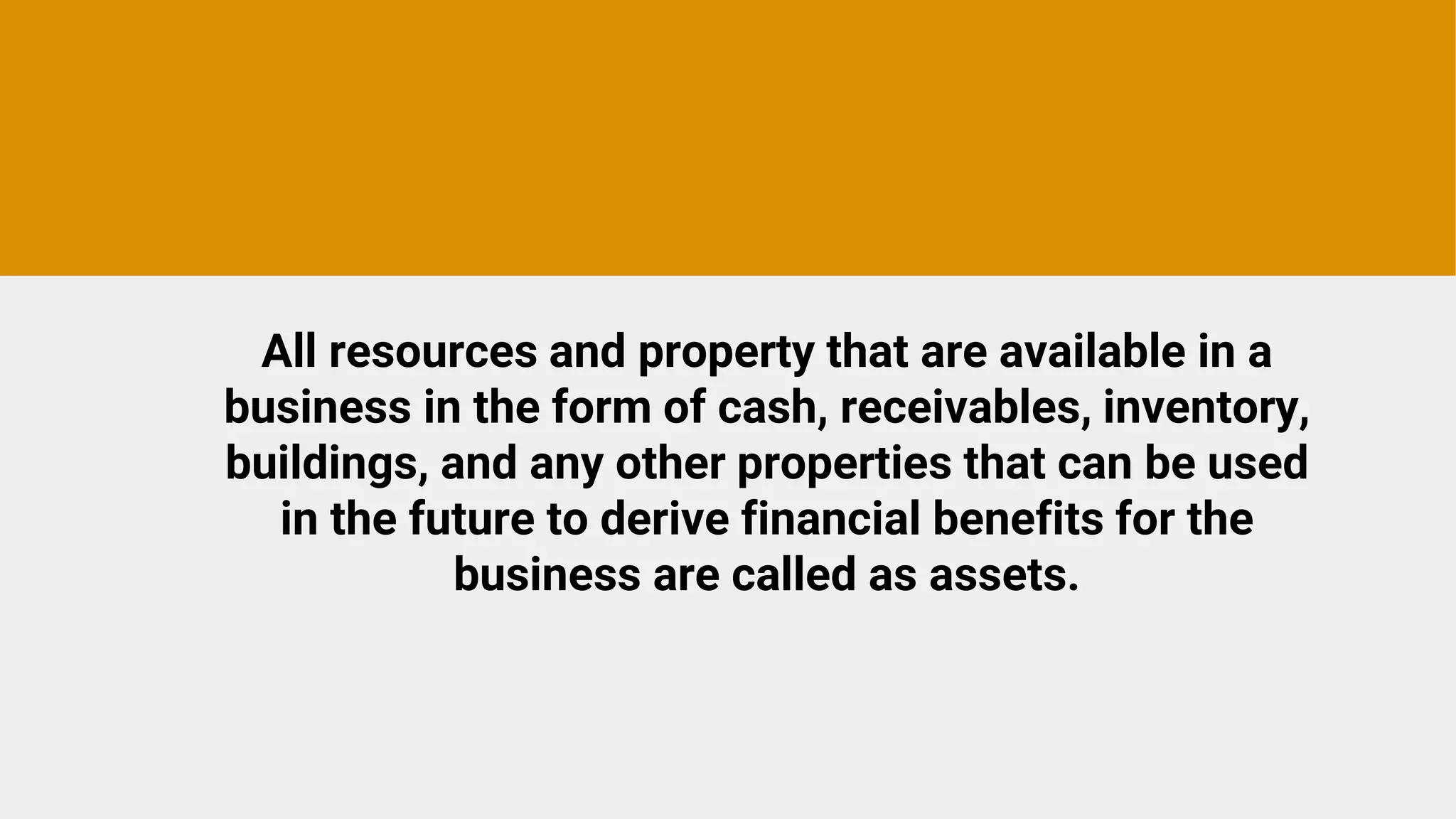 All resources and property that are available in a
business in the form of cash, receivables, inventory,
buildings, and any other properties that can be used
in the future to derive financial benefits for the
business are called as assets.
 