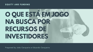 EQUITY AND FUNDING
Prepared by João Cerqueira e Eduardo Cerqueira
O QUE ESTÁ EM JOGO
NA BUSCA POR
RECURSOS DE
INVESTIDORES
 
