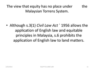 The view that equity has no place under the
Malaysian Torrens System.
• Although s.3(1) Civil Law Act ` 1956 allows the
application of English law and equitable
principles in Malaysia, s.6 prohibits the
application of English law to land matters.
2/25/2015 11EQUITY & LAND LAW
 