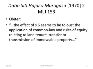 Datin Siti Hajar v Murugasu [1970] 2
MLJ 153
• Obiter:
• “…the effect of s.6 seems to be to oust the
application of common-law and rules of equity
relating to land tenure, transfer or
transmission of immoveable property…”
2/25/2015 13EQUITY & LAND LAW
 
