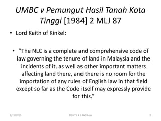 UMBC v Pemungut Hasil Tanah Kota
Tinggi [1984] 2 MLJ 87
• Lord Keith of Kinkel:
• “The NLC is a complete and comprehensive code of
law governing the tenure of land in Malaysia and the
incidents of it, as well as other important matters
affecting land there, and there is no room for the
importation of any rules of English law in that field
except so far as the Code itself may expressly provide
for this.”
2/25/2015 15EQUITY & LAND LAW
 