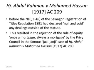 Hj. Abdul Rahman v Mohamed Hassan
[1917] AC 209
• Before the NLC, s.4(i) of the Selangor Registration of
Titles Regulation 1891 had declared ‘null and void’
any dealings outside of the statute.
• This resulted in the rejection of the rule of equity
‘once a mortgage, always a mortgage’ by the Privy
Council in the famous ‘jual-janji’ case of Hj. Abdul
Rahman v Mohamed Hassan [1917] AC 209
2/25/2015 16EQUITY & LAND LAW
 