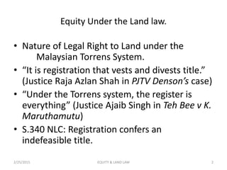 Equity Under the Land law.
• Nature of Legal Right to Land under the
Malaysian Torrens System.
• “It is registration that vests and divests title.”
(Justice Raja Azlan Shah in PJTV Denson’s case)
• “Under the Torrens system, the register is
everything” (Justice Ajaib Singh in Teh Bee v K.
Maruthamutu)
• S.340 NLC: Registration confers an
indefeasible title.
2/25/2015 2EQUITY & LAND LAW
 
