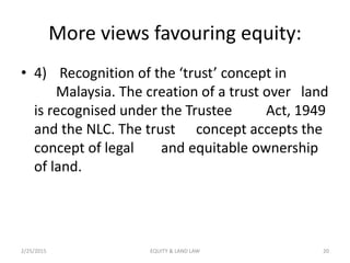 More views favouring equity:
• 4) Recognition of the ‘trust’ concept in
Malaysia. The creation of a trust over land
is recognised under the Trustee Act, 1949
and the NLC. The trust concept accepts the
concept of legal and equitable ownership
of land.
2/25/2015 20EQUITY & LAND LAW
 