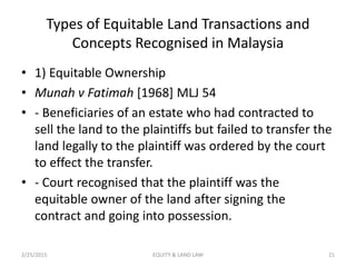 Types of Equitable Land Transactions and
Concepts Recognised in Malaysia
• 1) Equitable Ownership
• Munah v Fatimah [1968] MLJ 54
• - Beneficiaries of an estate who had contracted to
sell the land to the plaintiffs but failed to transfer the
land legally to the plaintiff was ordered by the court
to effect the transfer.
• - Court recognised that the plaintiff was the
equitable owner of the land after signing the
contract and going into possession.
2/25/2015 21EQUITY & LAND LAW
 