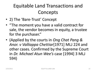 Equitable Land Transactions and
Concepts
• 2) The ‘Bare-Trust’ Concept
• “The moment you have a valid contract for
sale, the vendor becomes in equity, a trustee
for the purchaser.”
• (Applied by the courts in Ong Chat Pang &
Anor. v Valliappa Chettiar[1971] MLJ 224 and
other cases. Confirmed by the Supreme Court
in Dr. Michael Atun Wee’s case [1994] 3 MLJ
594)
2/25/2015 22EQUITY & LAND LAW
 